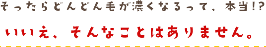 そったらどんどん毛が濃くなるって、本当!?いいえ、そんなことはありません。